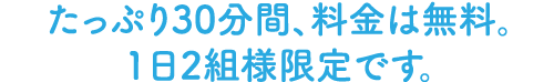 たっぷり30分間、料金は無料。1日2組様限定です。